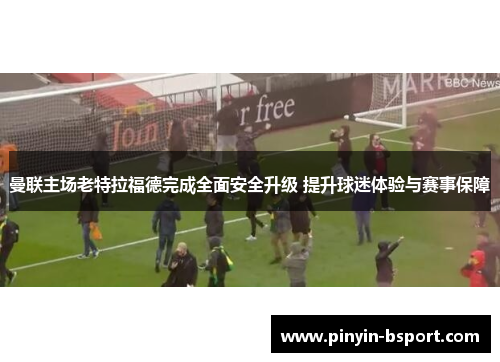 曼联主场老特拉福德完成全面安全升级 提升球迷体验与赛事保障