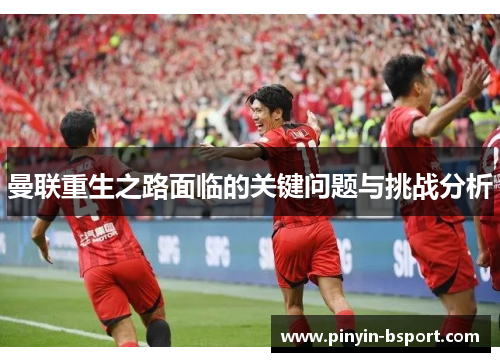 曼联重生之路面临的关键问题与挑战分析