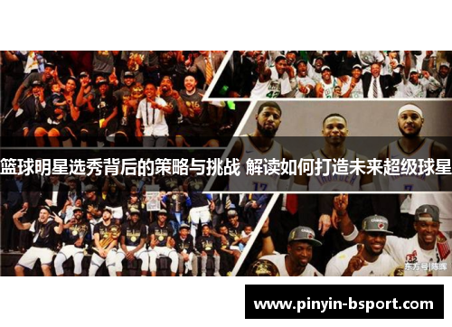 篮球明星选秀背后的策略与挑战 解读如何打造未来超级球星
