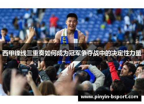 西甲锋线三重奏如何成为冠军争夺战中的决定性力量