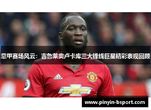 意甲赛场风云：吉鲁莱奥卢卡库三大锋线巨星精彩表现回顾