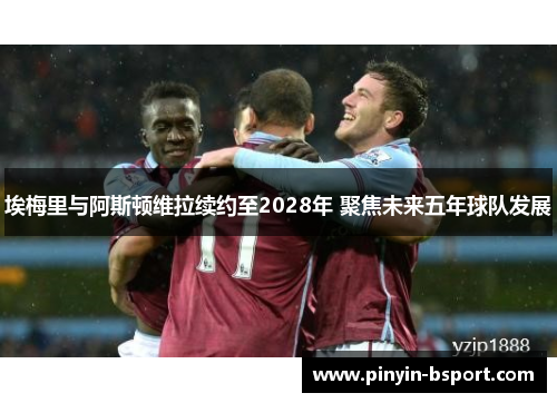 埃梅里与阿斯顿维拉续约至2028年 聚焦未来五年球队发展