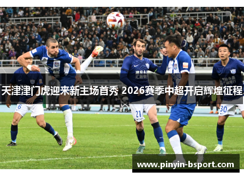 天津津门虎迎来新主场首秀 2026赛季中超开启辉煌征程