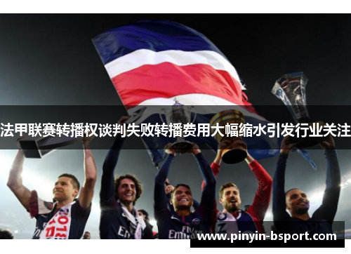 法甲联赛转播权谈判失败转播费用大幅缩水引发行业关注