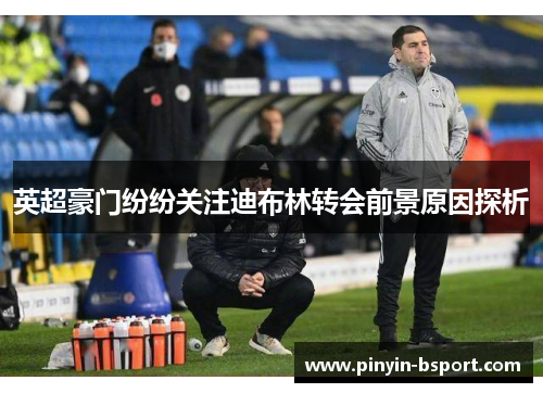 英超豪门纷纷关注迪布林转会前景原因探析